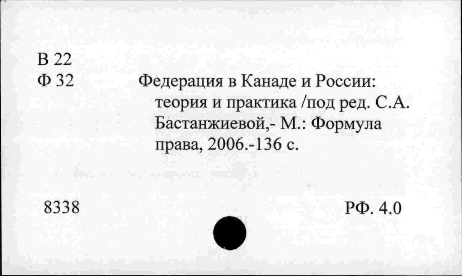 ﻿В 22 Ф 32	Федерация в Канаде и России: теория и практика /под ред. С.А. Бастанжиевой,- М.: Формула права, 2006.-136 с.
8338	РФ. 4.0